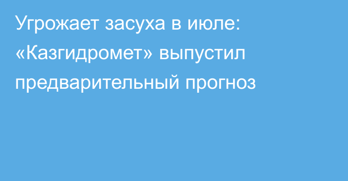 Угрожает засуха в июле: «Казгидромет» выпустил предварительный прогноз