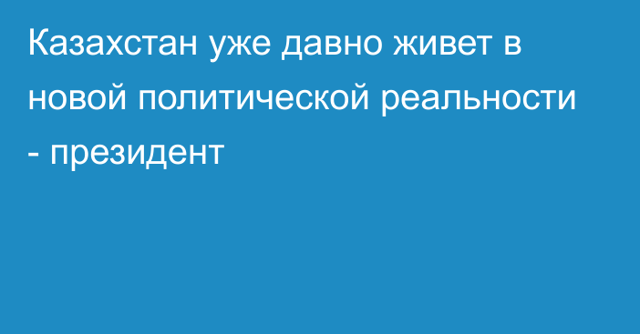 Казахстан уже давно живет в новой политической реальности - президент