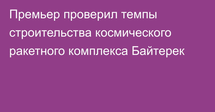 Премьер проверил темпы строительства космического ракетного комплекса Байтерек