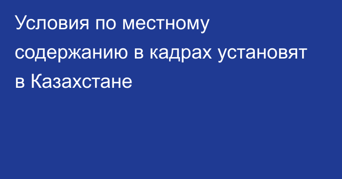 Условия по местному содержанию в кадрах установят в Казахстане