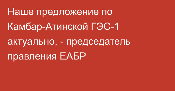 Наше предложение по Камбар-Атинской ГЭС-1 актуально, - председатель правления ЕАБР