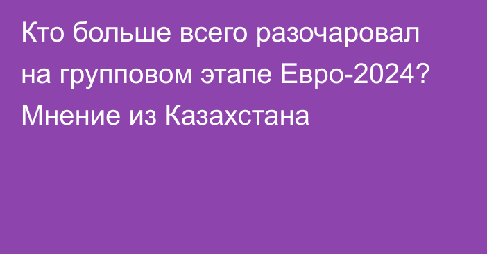 Кто больше всего разочаровал на групповом этапе Евро-2024? Мнение из Казахстана