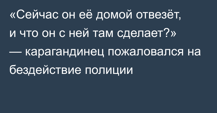 «Сейчас он её домой отвезёт, и что он с ней там сделает?» — карагандинец пожаловался на бездействие полиции