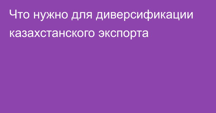 Что нужно для диверсификации казахстанского экспорта