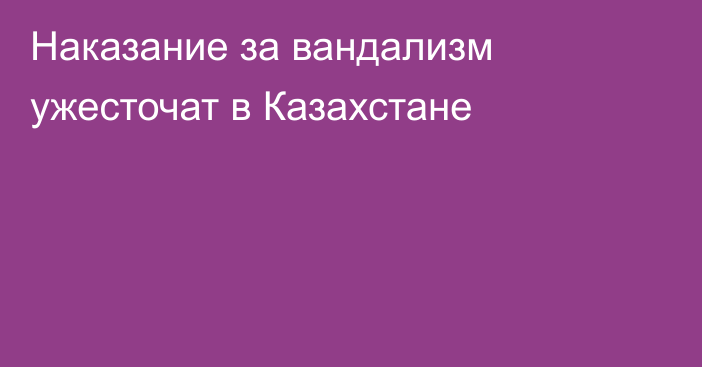 Наказание за вандализм ужесточат в Казахстане