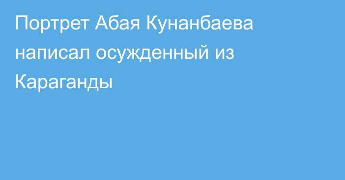 Портрет Абая Кунанбаева написал осужденный из Караганды