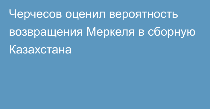 Черчесов оценил вероятность возвращения Меркеля в сборную Казахстана