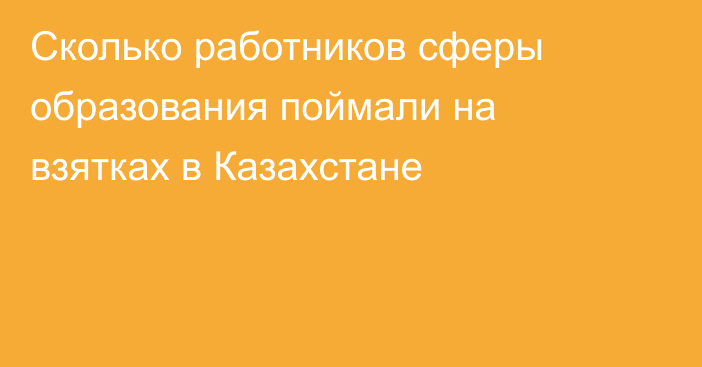 Сколько работников сферы образования поймали на взятках в Казахстане