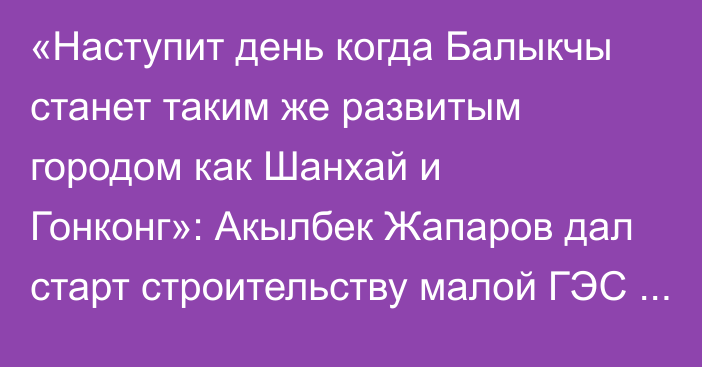 «Наступит день когда Балыкчы станет таким же развитым городом как Шанхай и Гонконг»: Акылбек Жапаров дал старт строительству малой ГЭС на Орто-Токойском водохранилище