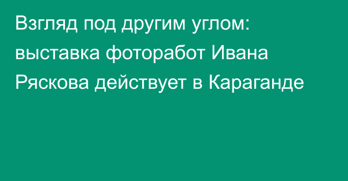 Взгляд под другим углом: выставка фоторабот Ивана Ряскова действует в Караганде