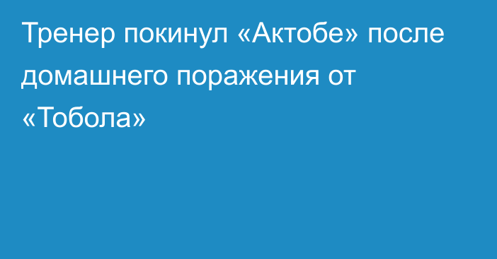 Тренер покинул «Актобе» после домашнего поражения от «Тобола»