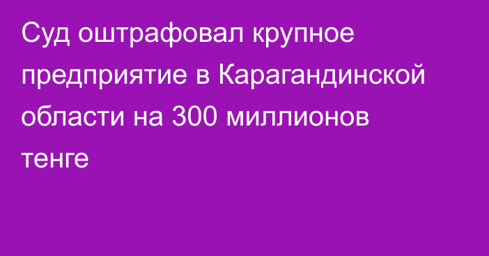 Суд оштрафовал крупное предприятие в Карагандинской области на 300 миллионов тенге