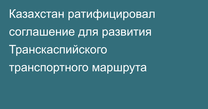 Казахстан ратифицировал соглашение для развития Транскаспийского транспортного маршрута