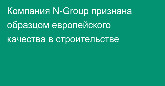 Компания N-Group признана образцом европейского качества в строительстве