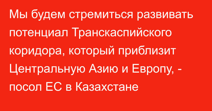 Мы будем стремиться развивать потенциал Транскаспийского коридора, который приблизит Центральную Азию и Европу, - посол ЕС в Казахстане