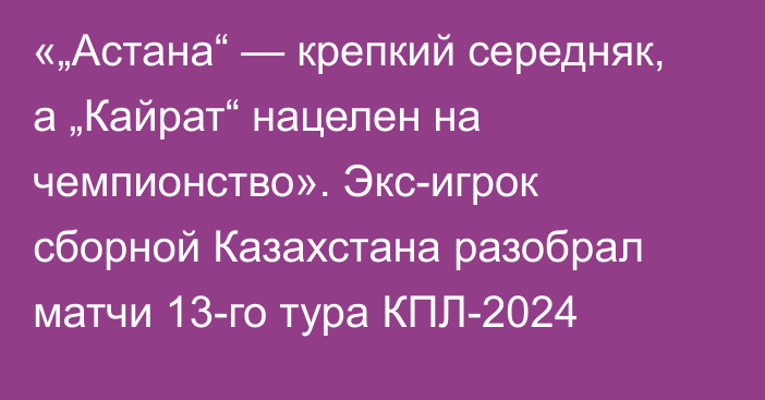 «„Астана“ — крепкий середняк, а „Кайрат“ нацелен на чемпионство». Экс-игрок сборной Казахстана разобрал матчи 13-го тура КПЛ-2024