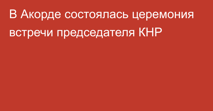 В Акорде состоялась церемония встречи председателя КНР