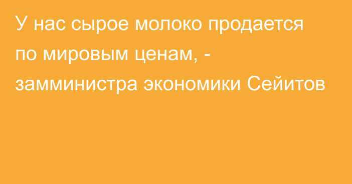 У нас сырое молоко продается по мировым ценам, -  замминистра экономики Сейитов