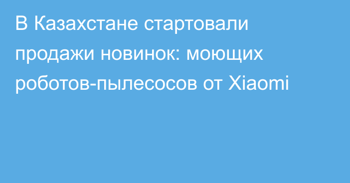 В Казахстане стартовали продажи новинок: моющих роботов-пылесосов от Xiaomi