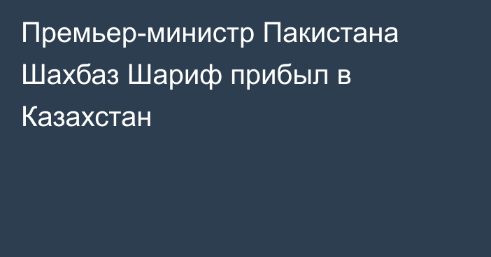 Премьер-министр Пакистана Шахбаз Шариф прибыл в Казахстан