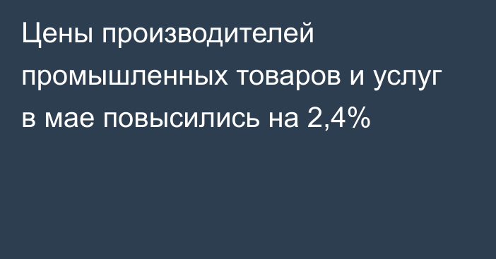 Цены производителей промышленных товаров и услуг в мае повысились на 2,4%