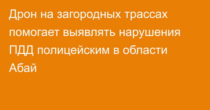 Дрон на загородных трассах помогает выявлять нарушения ПДД полицейским в области Абай