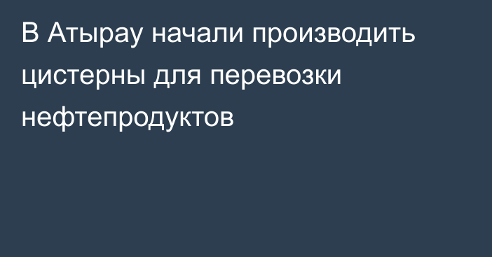 В Атырау начали производить цистерны для перевозки нефтепродуктов