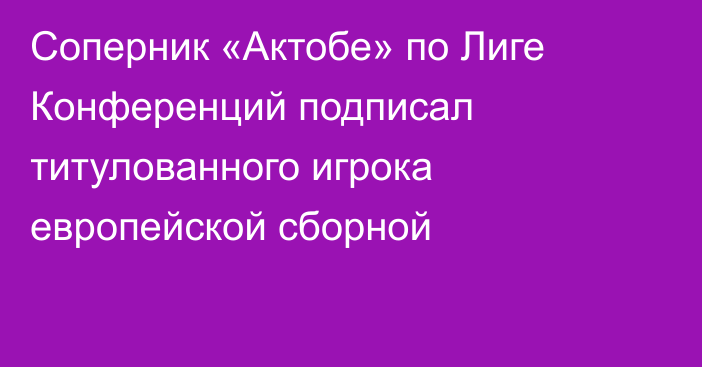 Соперник «Актобе» по Лиге Конференций подписал титулованного игрока европейской сборной