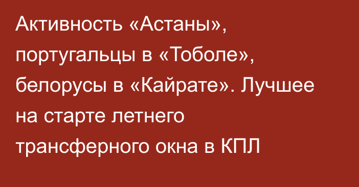 Активность «Астаны», португальцы в «Тоболе», белорусы в «Кайрате». Лучшее на старте летнего трансферного окна в КПЛ