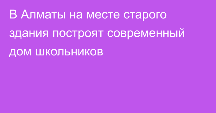 В Алматы на месте старого здания построят современный дом школьников