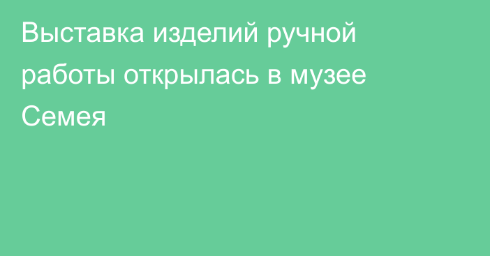 Выставка изделий ручной работы открылась в музее Семея