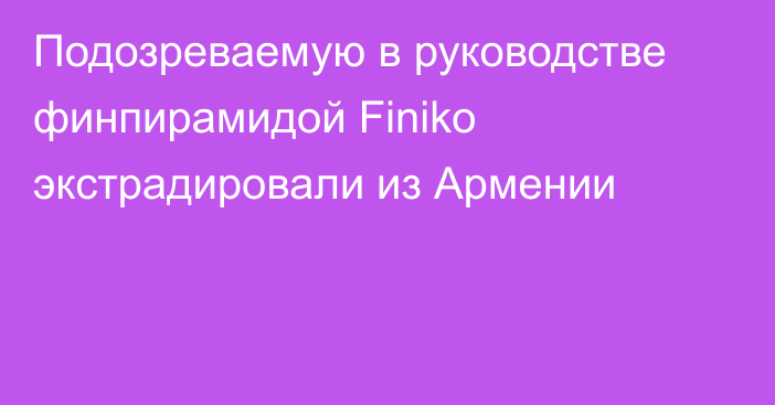 Подозреваемую в руководстве финпирамидой Finiko экстрадировали из Армении