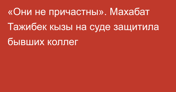 «Они не причастны». Махабат Тажибек кызы на суде защитила бывших коллег