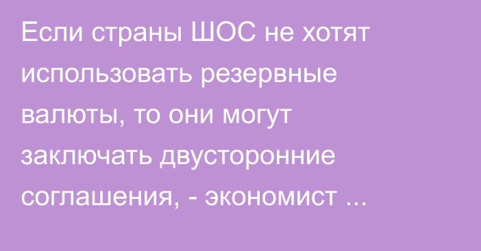 Если страны ШОС не хотят использовать резервные валюты, то они могут заключать двусторонние соглашения, - экономист Акимова