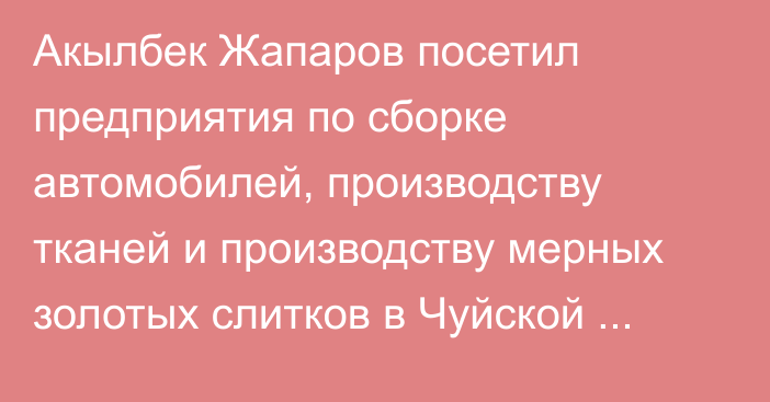 Акылбек Жапаров посетил предприятия по сборке автомобилей, производству тканей и производству мерных золотых слитков в Чуйской области