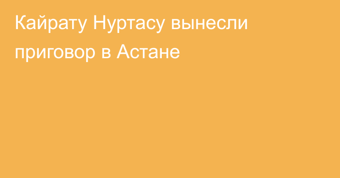 Кайрату Нуртасу вынесли приговор в Астане