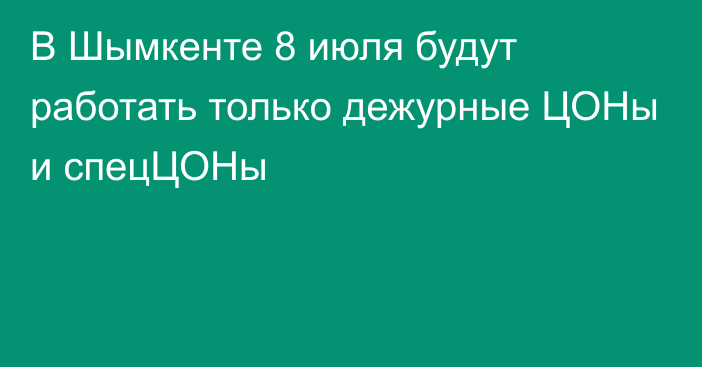 В Шымкенте 8 июля будут работать только дежурные ЦОНы и спецЦОНы