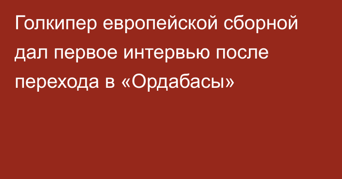 Голкипер европейской сборной дал первое интервью после перехода в «Ордабасы»