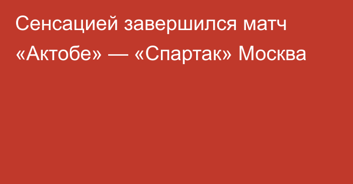 Сенсацией завершился матч «Актобе» — «Спартак» Москва