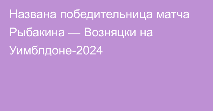 Названа победительница матча Рыбакина — Возняцки на Уимблдоне-2024