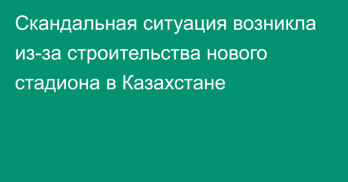 Скандальная ситуация возникла из-за строительства нового стадиона в Казахстане