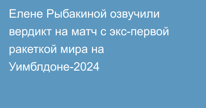 Елене Рыбакиной озвучили вердикт на матч с экс-первой ракеткой мира на Уимблдоне-2024