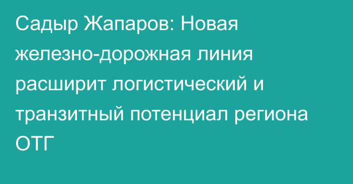 Садыр Жапаров: Новая железно-дорожная линия расширит логистический и транзитный потенциал региона ОТГ