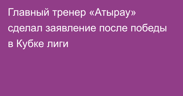 Главный тренер «Атырау» сделал заявление после победы в Кубке лиги