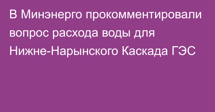 В Минэнерго прокомментировали вопрос расхода воды для Нижне-Нарынского Каскада ГЭС