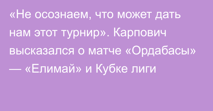 «Не осознаем, что может дать нам этот турнир». Карпович высказался о матче «Ордабасы» — «Елимай» и Кубке лиги