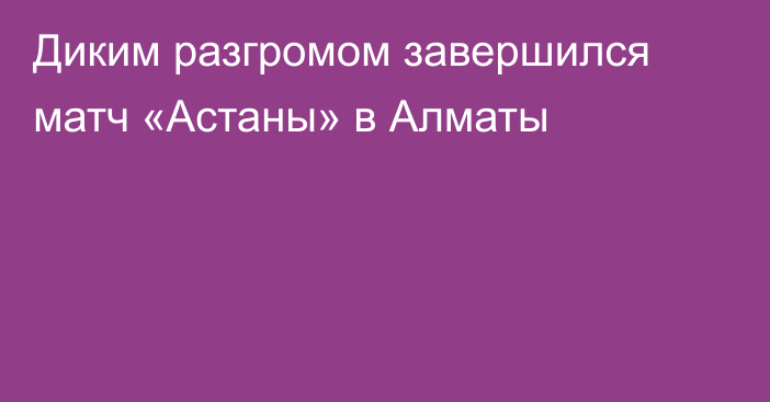 Диким разгромом завершился матч «Астаны» в Алматы