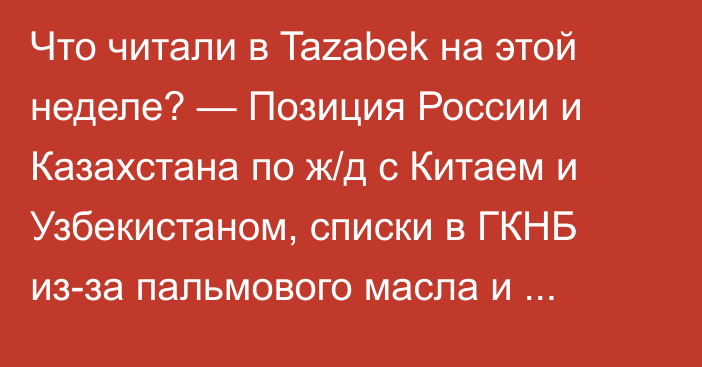 Что читали в Tazabek на этой неделе? — Позиция России и Казахстана по ж/д с Китаем и Узбекистаном, списки в ГКНБ из-за пальмового масла и новый глава ТЭЦ