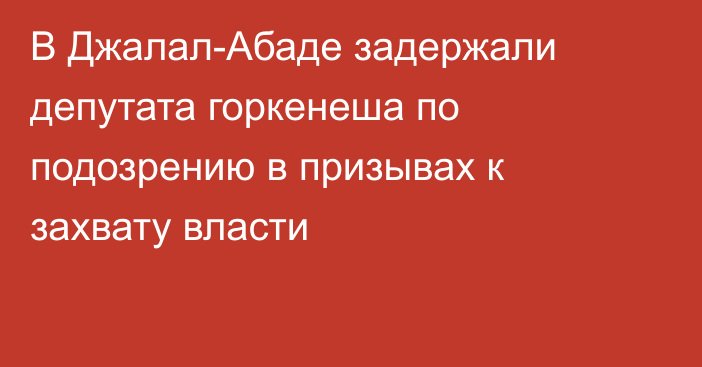 В Джалал-Абаде задержали депутата горкенеша по подозрению в призывах к захвату власти