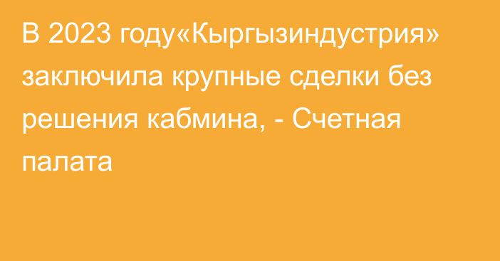 В 2023 году«Кыргызиндустрия» заключила крупные сделки без решения кабмина, - Счетная палата